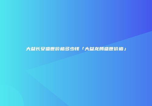 大益长安盛世价格多少钱「大益龙腾盛世价格」
