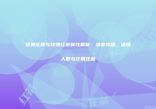 玫瑰花茶与玫瑰红茶属性解析：温寒性质、适用人群与饮用注意