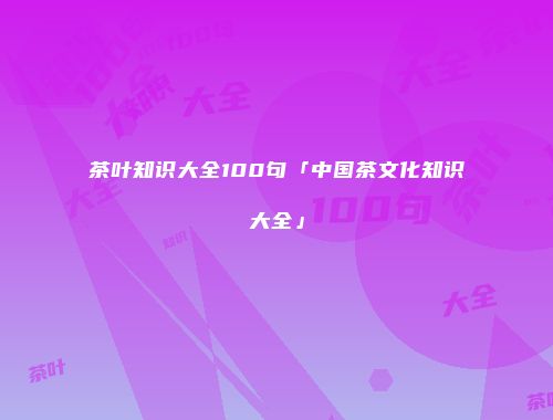 茶叶知识大全100句「中国茶文化知识大全」
