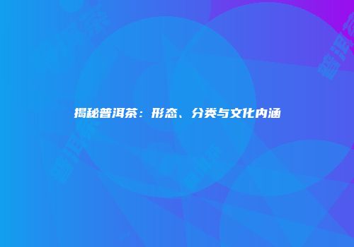 揭秘普洱茶：形态、分类与文化内涵