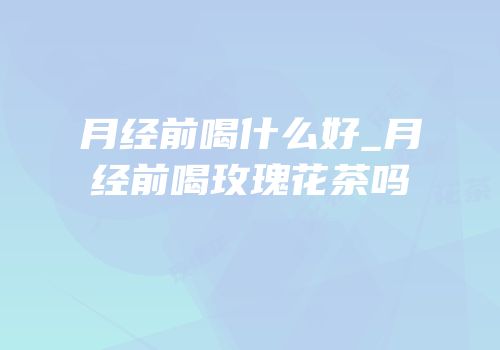 月经前喝什么好_月经前喝玫瑰花茶吗