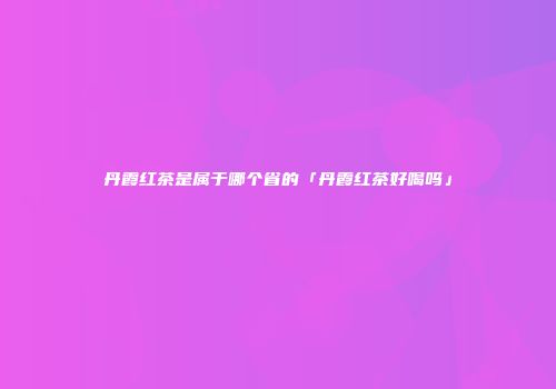 丹霞红茶是属于哪个省的「丹霞红茶好喝吗」