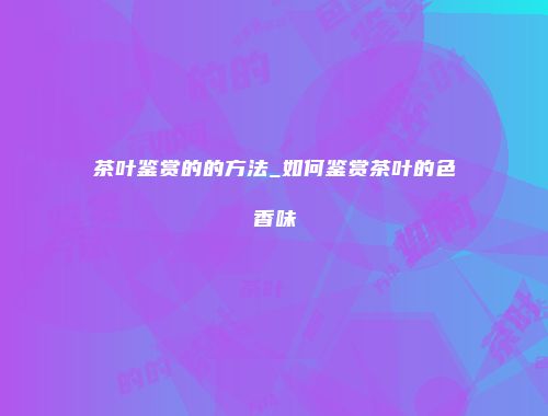 茶叶鉴赏的的方法_如何鉴赏茶叶的色香味