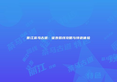 丽江茶马古道：徒步路线攻略与特色体验