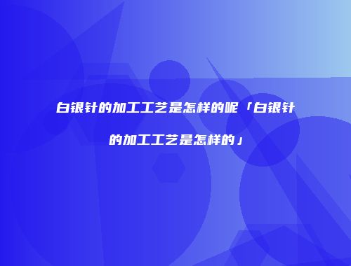 白银针的加工工艺是怎样的呢「白银针的加工工艺是怎样的」