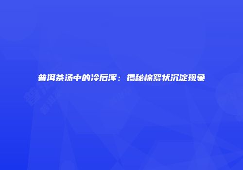 普洱茶汤中的冷后浑：揭秘棉絮状沉淀现象