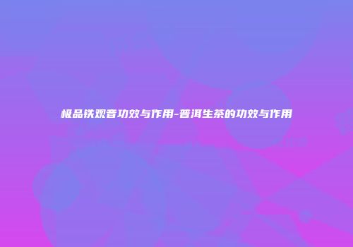 极品铁观音功效与作用-普洱生茶的功效与作用