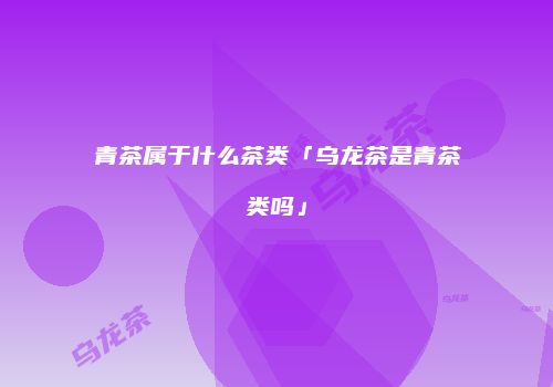 青茶属于什么茶类「乌龙茶是青茶类吗」