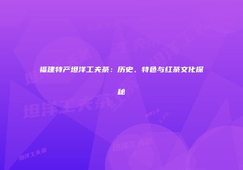 福建特产坦洋工夫茶：历史、特色与红茶文化探秘
