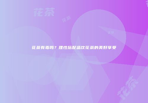 花茶有毒吗？理性搭配品饮花茶的美好享受