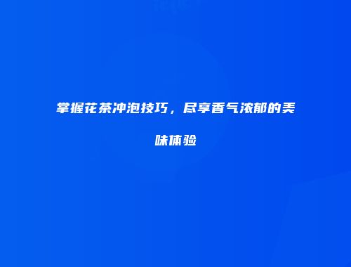 掌握花茶冲泡技巧，尽享香气浓郁的美味体验