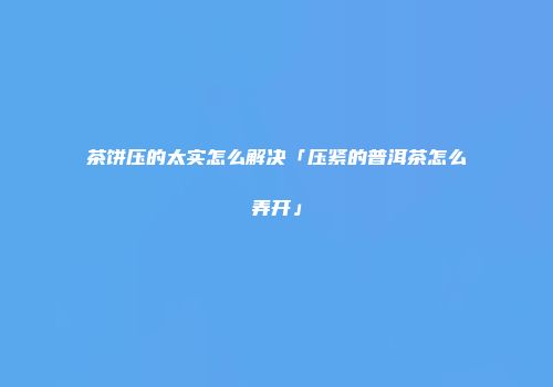 茶饼压的太实怎么解决「压紧的普洱茶怎么弄开」