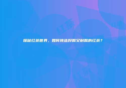 探秘红茶世界，如何挑选好喝又耐喝的红茶？