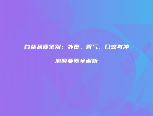 白茶品质鉴别：外观、香气、口感与冲泡四要素全解析