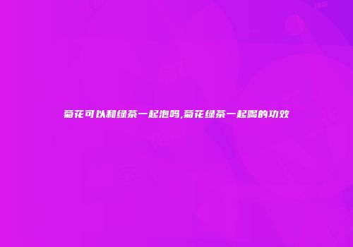 菊花可以和绿茶一起泡吗,菊花绿茶一起喝的功效