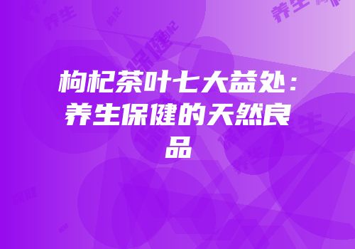 枸杞茶叶七大益处：养生保健的天然良品