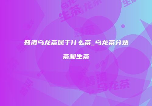 普洱乌龙茶属于什么茶_乌龙茶分熟茶和生茶