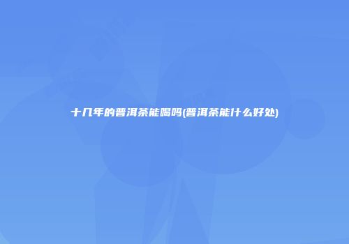 十几年的普洱茶能喝吗(普洱茶能什么好处)