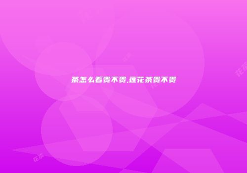 茶怎么看贵不贵,莲花茶贵不贵