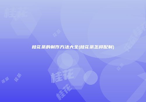 桂花茶的制作方法大全(桂花茶怎样配制)