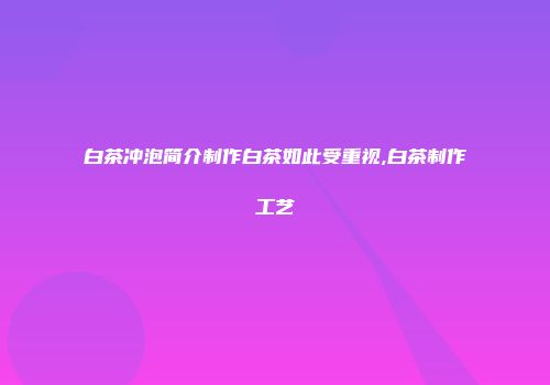 白茶冲泡简介制作白茶如此受重视,白茶制作工艺