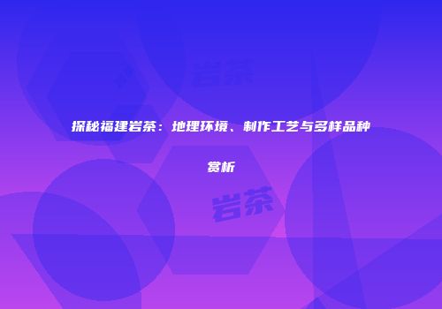 探秘福建岩茶：地理环境、制作工艺与多样品种赏析