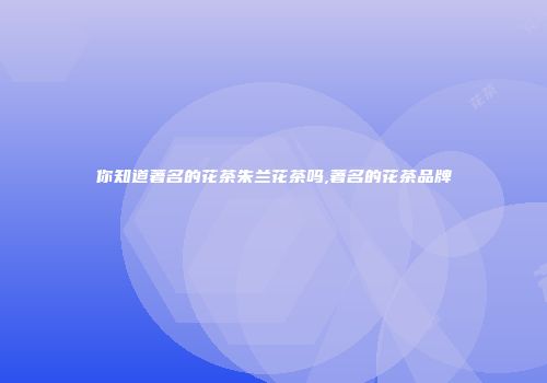 你知道著名的花茶朱兰花茶吗,著名的花茶品牌