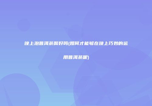 晚上泡普洱茶喝好吗(如何才能够在晚上巧妙的运用普洱茶呢)