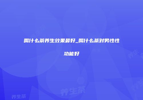 喝什么茶养生效果最好_喝什么茶对男性性功能好