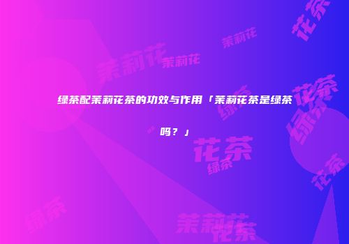 绿茶配茉莉花茶的功效与作用「茉莉花茶是绿茶吗？」