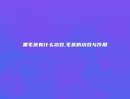 黑毛茶有什么功效,毛茶的功效与作用