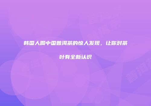 韩国人喝中国普洱茶的惊人发现，让你对茶叶有全新认识