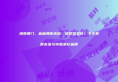 漫步厦门，品味闽南茶韵：探索茶文化、下午茶好去处与特色茶叶品牌