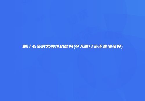 喝什么茶对男性性功能好(冬天喝红茶还是绿茶好)