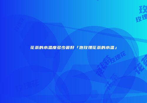 花茶的水温度多少最好「泡玫瑰花茶的水温」