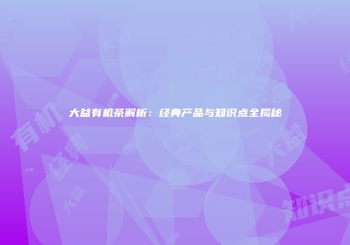 大益有机茶解析：经典产品与知识点全揭秘