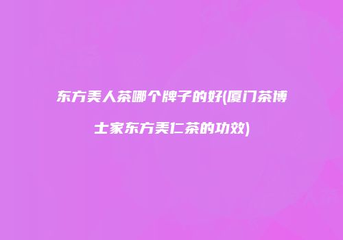 东方美人茶哪个牌子的好(厦门茶博士家东方美仁茶的功效)