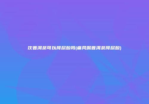 饮普洱茶可以降尿酸吗(痛风喝普洱茶降尿酸)