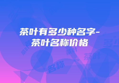 茶叶有多少种名字-茶叶名称价格