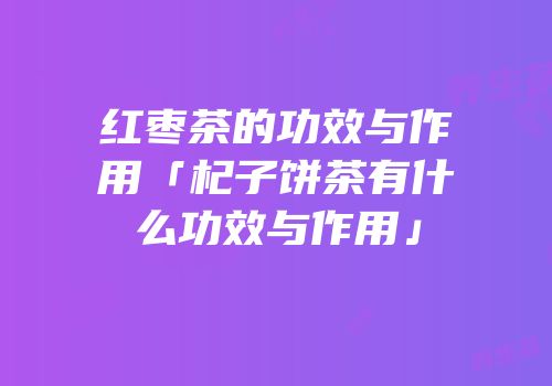 红枣茶的功效与作用「杞子饼茶有什么功效与作用」