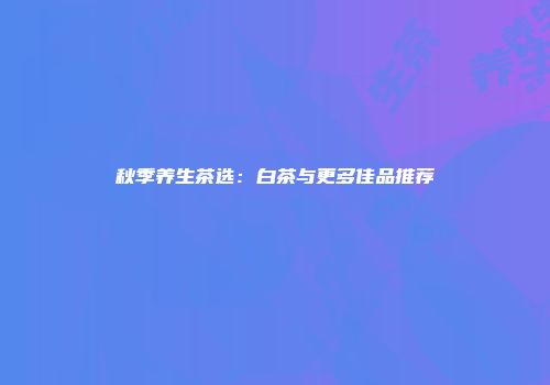 秋季养生茶选：白茶与更多佳品推荐