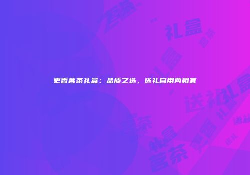 更香茗茶礼盒：品质之选，送礼自用两相宜