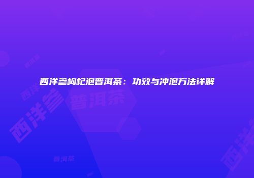 西洋参枸杞泡普洱茶：功效与冲泡方法详解