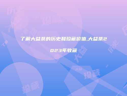 了解大益茶的历史和珍藏价值,大益茶2023年收藏