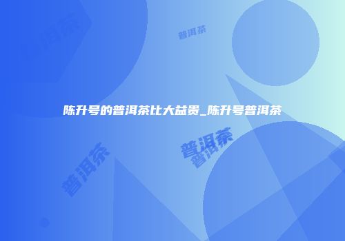 陈升号的普洱茶比大益贵_陈升号普洱茶