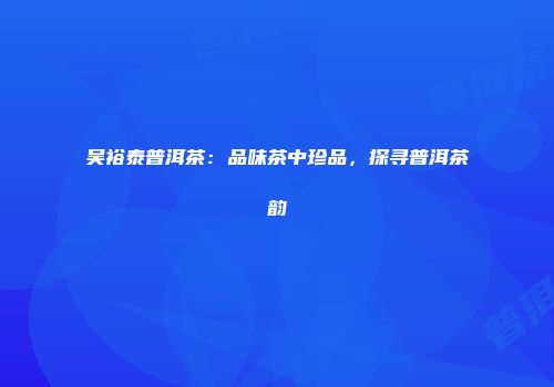 吴裕泰普洱茶：品味茶中珍品，探寻普洱茶韵