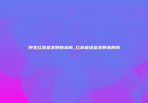 野生红茶是发酵的茶吗_红茶是绿茶发酵来的吗