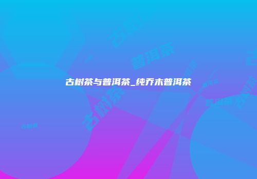 古树茶与普洱茶_纯乔木普洱茶
