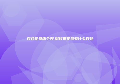 百合花茶哪个好,喝玫瑰花茶有什么好处
