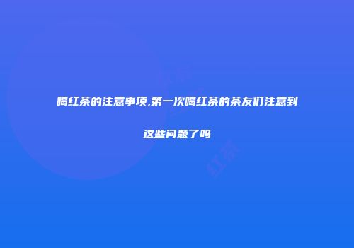 喝红茶的注意事项,第一次喝红茶的茶友们注意到这些问题了吗